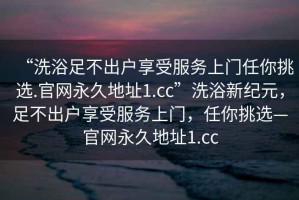“洗浴足不出戶享受服務上門任你挑選.官網(wǎng)永久地址1.cc”洗浴新紀元，足不出戶享受服務上門，任你挑選—官網(wǎng)永久地址1.cc
