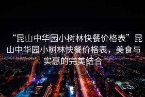 “昆山中華園小樹(shù)林快餐價(jià)格表”昆山中華園小樹(shù)林快餐價(jià)格表，美食與實(shí)惠的完美結(jié)合