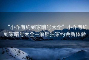 “小喬有約到家暗號(hào)大全”小喬有約到家暗號(hào)大全—解鎖獨(dú)家約會(huì)新體驗(yàn)