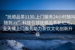 “撫順品茶1130.上門服務24小時隨叫隨到.cc”科技引領撫順品茶新紀元，全天候上門服務助力茶飲文化創(chuàng)新升級