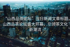 “山西品茶論壇”當(dāng)日新聞文章標題，山西品茶論壇盛大開幕，引領(lǐng)茶文化新潮流