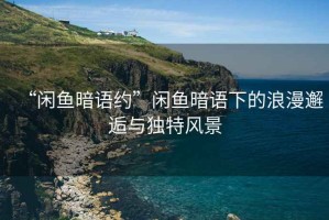 “閑魚暗語(yǔ)約”閑魚暗語(yǔ)下的浪漫邂逅與獨(dú)特風(fēng)景