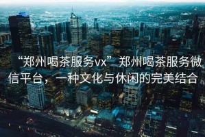 “鄭州喝茶服務(wù)vx”鄭州喝茶服務(wù)微信平臺，一種文化與休閑的完美結(jié)合
