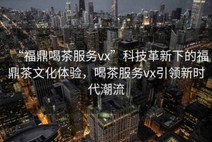 “福鼎喝茶服務(wù)vx”科技革新下的福鼎茶文化體驗(yàn)，喝茶服務(wù)vx引領(lǐng)新時(shí)代潮流