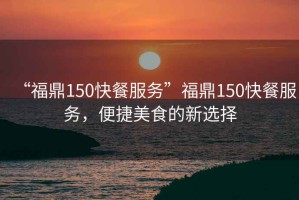 “福鼎150快餐服務(wù)”福鼎150快餐服務(wù)，便捷美食的新選擇