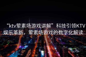 “ktv葷素場(chǎng)游戲講解”科技引領(lǐng)KTV娛樂革新，葷素場(chǎng)游戲的數(shù)字化解讀