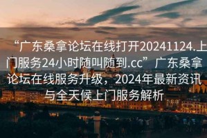“廣東桑拿論壇在線(xiàn)打開(kāi)20241124.上門(mén)服務(wù)24小時(shí)隨叫隨到.cc”廣東桑拿論壇在線(xiàn)服務(wù)升級(jí)，2024年最新資訊與全天候上門(mén)服務(wù)解析