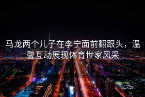 馬龍兩個兒子在李寧面前翻跟頭，溫馨互動展現(xiàn)體育世家風采