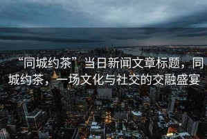 “同城約茶”當(dāng)日新聞文章標(biāo)題，同城約茶，一場文化與社交的交融盛宴