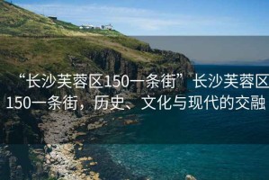 “長沙芙蓉區(qū)150一條街”長沙芙蓉區(qū)150一條街，歷史、文化與現(xiàn)代的交融