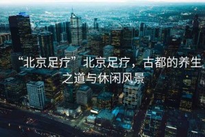 “北京足療”北京足療，古都的養(yǎng)生之道與休閑風景