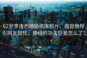 62歲李連杰曬躺病床照片，面容憔悴引網(wǎng)友擔(dān)憂，曾經(jīng)的功夫巨星怎么了？