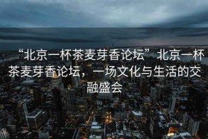 “北京一杯茶麥芽香論壇”北京一杯茶麥芽香論壇，一場(chǎng)文化與生活的交融盛會(huì)