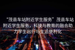 “茂縣車(chē)站附近學(xué)生服務(wù)”茂縣車(chē)站附近學(xué)生服務(wù)，科技與教育的融合助力學(xué)生出行與生活便利化