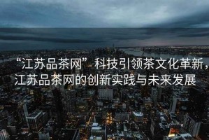 “江蘇品茶網(wǎng)”科技引領(lǐng)茶文化革新，江蘇品茶網(wǎng)的創(chuàng)新實(shí)踐與未來(lái)發(fā)展