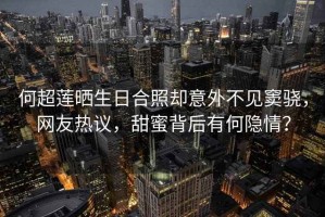 何超蓮曬生日合照卻意外不見竇驍，網(wǎng)友熱議，甜蜜背后有何隱情？