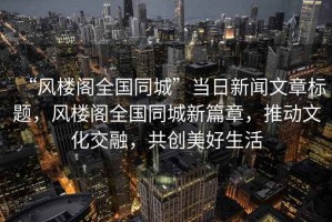 “風樓閣全國同城”當日新聞文章標題，風樓閣全國同城新篇章，推動文化交融，共創(chuàng)美好生活