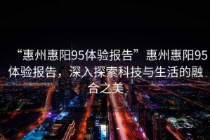 “惠州惠陽95體驗報告”惠州惠陽95體驗報告，深入探索科技與生活的融合之美