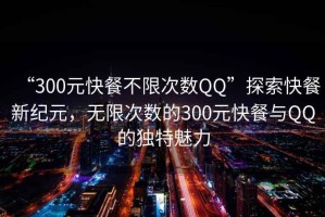 “300元快餐不限次數(shù)QQ”探索快餐新紀(jì)元，無(wú)限次數(shù)的300元快餐與QQ的獨(dú)特魅力