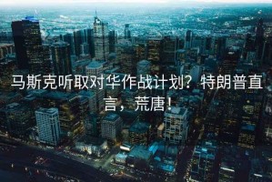 馬斯克聽取對華作戰(zhàn)計(jì)劃？特朗普直言，荒唐！