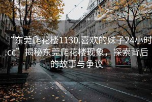 “東莞爬花樓1130.喜歡的妹子24小時(shí).cc”揭秘東莞爬花樓現(xiàn)象，探索背后的故事與爭(zhēng)議