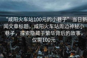 “咸陽(yáng)火車站100元的小巷子”當(dāng)日新聞文章標(biāo)題，咸陽(yáng)火車站周邊神秘小巷子，探索隱藏于繁華背后的故事，僅需100元