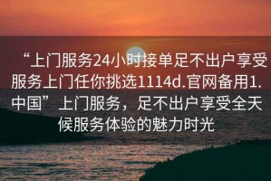 “上門服務(wù)24小時(shí)接單足不出戶享受服務(wù)上門任你挑選1114d.官網(wǎng)備用1.中國(guó)”上門服務(wù)，足不出戶享受全天候服務(wù)體驗(yàn)的魅力時(shí)光
