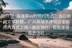 “廣州高端茶vx的預(yù)約方式”當(dāng)日新聞文章標(biāo)題，廣州高端茶體驗館全新預(yù)約方式上線—微信預(yù)約，輕松享受尊貴體驗