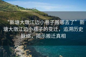 “新塘大墩江邊小巷子搬哪去了”新塘大墩江邊小巷子的變遷，追溯歷史脈絡(luò)，揭示搬遷真相