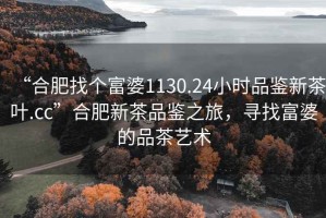 “合肥找個富婆1130.24小時品鑒新茶葉.cc”合肥新茶品鑒之旅，尋找富婆的品茶藝術