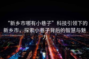 “新鄉(xiāng)市哪有小巷子”科技引領(lǐng)下的新鄉(xiāng)市，探索小巷子背后的智慧與魅力