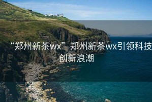 “鄭州新茶wx”鄭州新茶wx引領(lǐng)科技創(chuàng)新浪潮