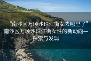 “南沙區(qū)萬頃沙珠江街女去哪里了”南沙區(qū)萬頃沙珠江街女性的新動(dòng)向—探索與發(fā)現(xiàn)