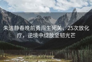 朱潔靜春晚前勇闖生死關(guān)，25次放化療，逆境中綻放堅(jiān)韌光芒