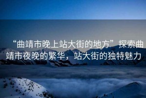 “曲靖市晚上站大街的地方”探索曲靖市夜晚的繁華，站大街的獨(dú)特魅力