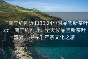 “南寧約附近1130.24小時品鑒新茶葉.cc”南寧約附近，全天候品鑒新茶葉盛宴，探尋千年茶文化之旅