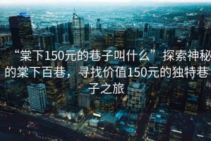 “棠下150元的巷子叫什么”探索神秘的棠下百巷，尋找價值150元的獨特巷子之旅