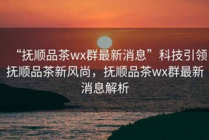 “撫順品茶wx群最新消息”科技引領(lǐng)撫順品茶新風(fēng)尚，撫順品茶wx群最新消息解析
