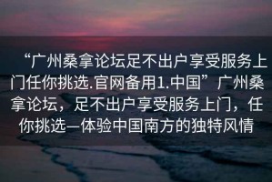 “廣州桑拿論壇足不出戶享受服務(wù)上門任你挑選.官網(wǎng)備用1.中國(guó)”廣州桑拿論壇，足不出戶享受服務(wù)上門，任你挑選—體驗(yàn)中國(guó)南方的獨(dú)特風(fēng)情