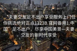 “夫妻交友足不出戶享受服務(wù)上門(mén)任你挑選絕對(duì)正點(diǎn)1123B.官網(wǎng)備用1.中國(guó)”足不出戶，盡享中國(guó)美景—夫妻交友的新時(shí)代享受