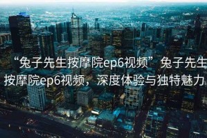 “兔子先生按摩院ep6視頻”兔子先生按摩院ep6視頻，深度體驗(yàn)與獨(dú)特魅力
