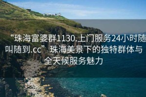 “珠海富婆群1130.上門服務24小時隨叫隨到.cc”珠海美景下的獨特群體與全天候服務魅力