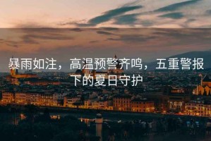 暴雨如注，高溫預(yù)警齊鳴，五重警報(bào)下的夏日守護(hù)