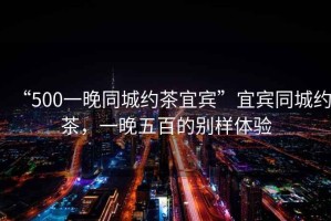 “500一晚同城約茶宜賓”宜賓同城約茶，一晚五百的別樣體驗(yàn)