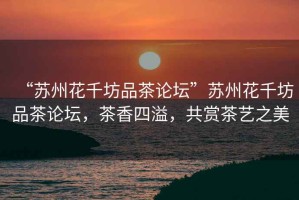 “蘇州花千坊品茶論壇”蘇州花千坊品茶論壇，茶香四溢，共賞茶藝之美
