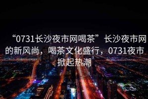“0731長沙夜市網(wǎng)喝茶”長沙夜市網(wǎng)的新風尚，喝茶文化盛行，0731夜市掀起熱潮
