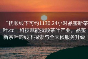 “撫順線下可約1130.24小時品鑒新茶葉.cc”科技賦能撫順茶葉產(chǎn)業(yè)，品鑒新茶葉的線下探索與全天候服務升級