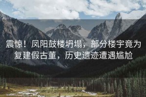震驚！鳳陽(yáng)鼓樓坍塌，部分樓宇竟為復(fù)建假古董，歷史遺跡遭遇尷尬