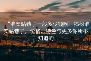“淮安站巷子一般多少錢啊”揭秘淮安站巷子，價(jià)格、特色與更多你所不知道的