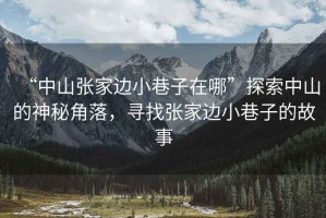 “中山張家邊小巷子在哪”探索中山的神秘角落，尋找張家邊小巷子的故事